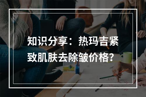 知识分享：热玛吉紧致肌肤去除皱价格？