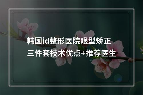 韩国id整形医院眼型矫正三件套技术优点+推荐医生