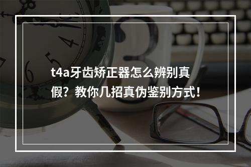 t4a牙齿矫正器怎么辨别真假？教你几招真伪鉴别方式！