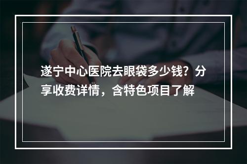 遂宁中心医院去眼袋多少钱？分享收费详情，含特色项目了解