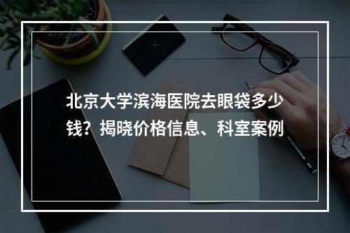 北京大学滨海医院去眼袋多少钱？揭晓价格信息、科室案例