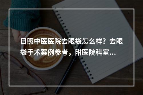 日照中医医院去眼袋怎么样？去眼袋手术案例参考，附医院科室介绍