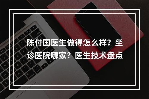 陈付国医生做得怎么样？坐诊医院哪家？医生技术盘点