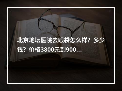 北京地坛医院去眼袋怎么样？多少钱？价格3800元到9000元不等！