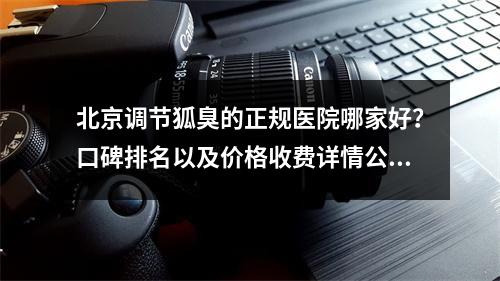 北京调节狐臭的正规医院哪家好？口碑排名以及价格收费详情公布！