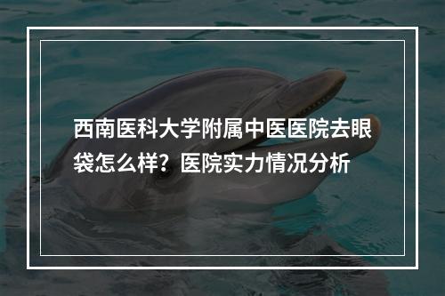 西南医科大学附属中医医院去眼袋怎么样？医院实力情况分析