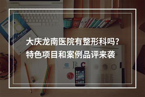 大庆龙南医院有整形科吗？特色项目和案例品评来袭