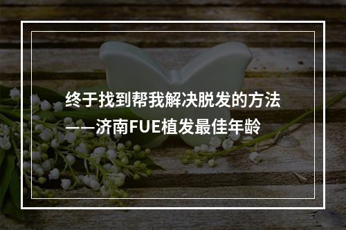 终于找到帮我解决脱发的方法——济南FUE植发最佳年龄