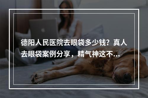 德阳人民医院去眼袋多少钱？真人去眼袋案例分享，精气神这不就有了