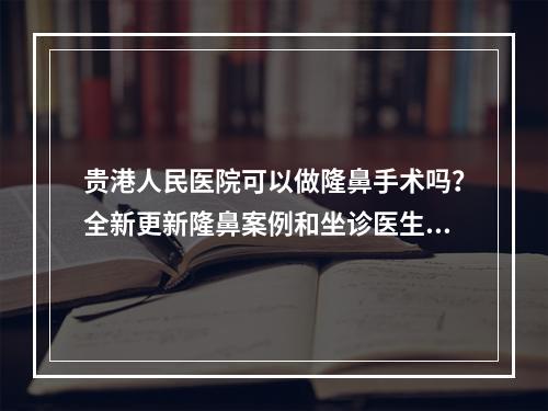 贵港人民医院可以做隆鼻手术吗？全新更新隆鼻案例和坐诊医生资料