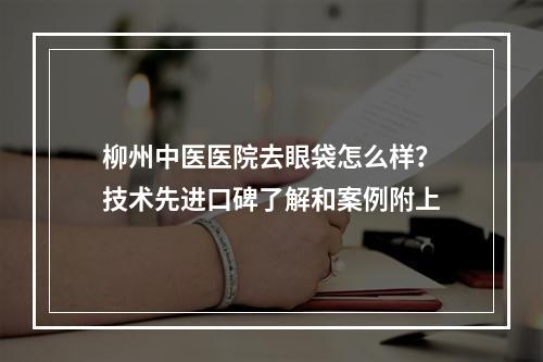 柳州中医医院去眼袋怎么样？技术先进口碑了解和案例附上