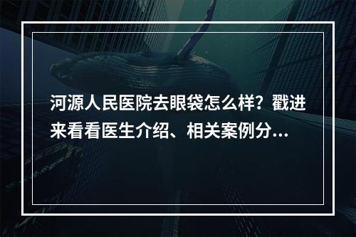 河源人民医院去眼袋怎么样？戳进来看看医生介绍、相关案例分享