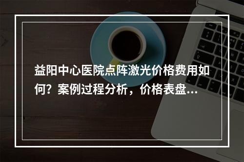 益阳中心医院点阵激光价格费用如何？案例过程分析，价格表盘点！