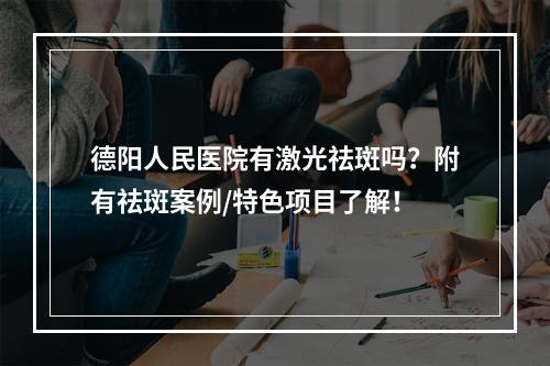 德阳人民医院有激光祛斑吗？附有祛斑案例/特色项目了解！