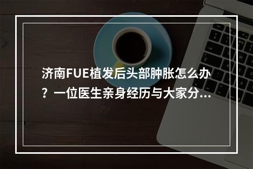 济南FUE植发后头部肿胀怎么办？一位医生亲身经历与大家分享