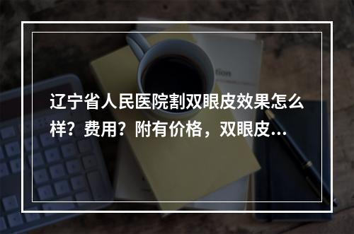 辽宁省人民医院割双眼皮效果怎么样？费用？附有价格，双眼皮案例详情！