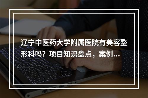 辽宁中医药大学附属医院有美容整形科吗？项目知识盘点，案例过程分析！