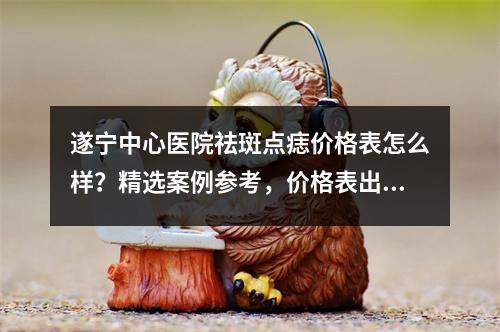 遂宁中心医院祛斑点痣价格表怎么样？精选案例参考，价格表出炉！