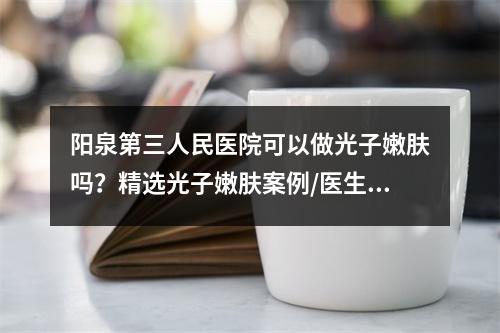 阳泉第三人民医院可以做光子嫩肤吗？精选光子嫩肤案例/医生介绍！