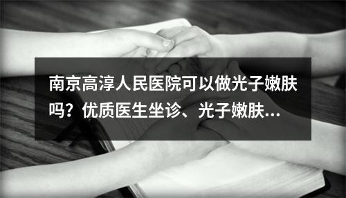 南京高淳人民医院可以做光子嫩肤吗？优质医生坐诊、光子嫩肤案例参考！