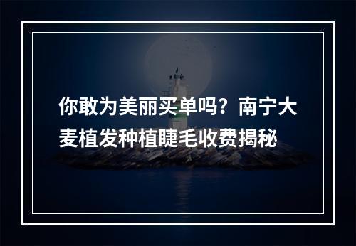 你敢为美丽买单吗？南宁大麦植发种植睫毛收费揭秘