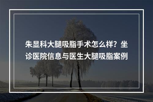 朱显科大腿吸脂手术怎么样？坐诊医院信息与医生大腿吸脂案例