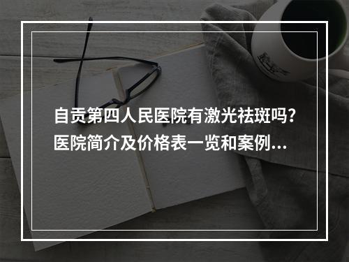 自贡第四人民医院有激光祛斑吗？医院简介及价格表一览和案例详情！