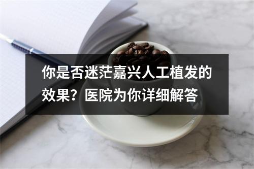 你是否迷茫嘉兴人工植发的效果？医院为你详细解答