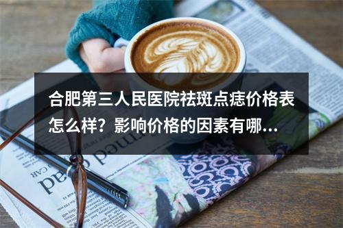 合肥第三人民医院祛斑点痣价格表怎么样？影响价格的因素有哪些？贴上真人案例详情！