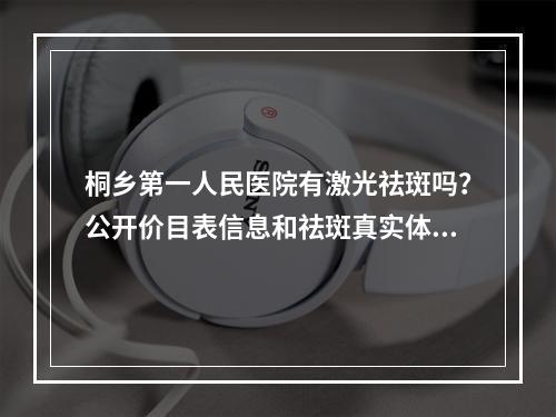 桐乡第一人民医院有激光祛斑吗？公开价目表信息和祛斑真实体验！