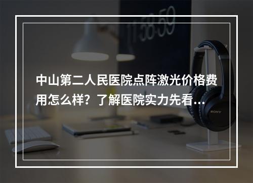 中山第二人民医院点阵激光价格费用怎么样？了解医院实力先看案例如何！