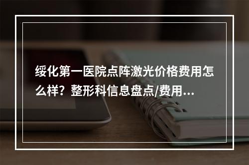 绥化第一医院点阵激光价格费用怎么样？整形科信息盘点/费用详情/案例过程了解