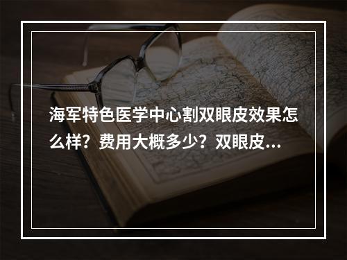 海军特色医学中心割双眼皮效果怎么样？费用大概多少？双眼皮价格多少受到什么影响？