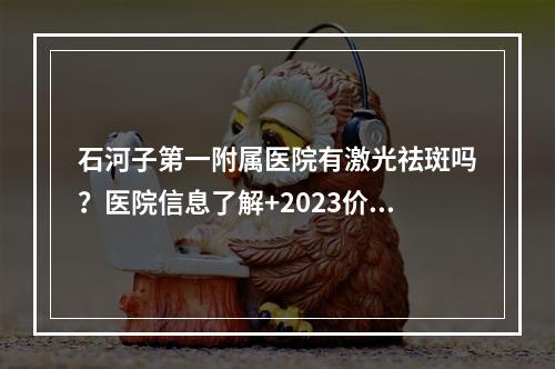 石河子第一附属医院有激光祛斑吗？医院信息了解+2023价格信息+案例过程分析！