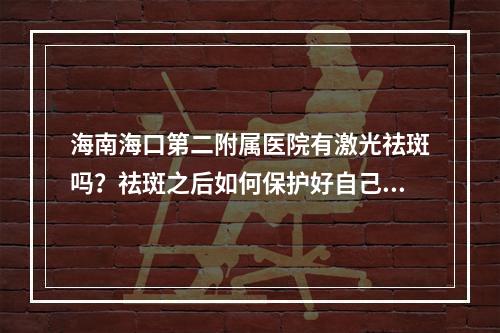 海南海口第二附属医院有激光祛斑吗？祛斑之后如何保护好自己的皮肤？附上相关案例分享！