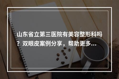 山东省立第三医院有美容整形科吗？双眼皮案例分享，帮助更多人了解双眼皮技术！