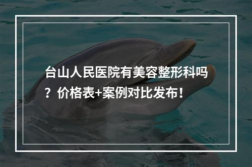 台山人民医院有美容整形科吗？价格表+案例对比发布！