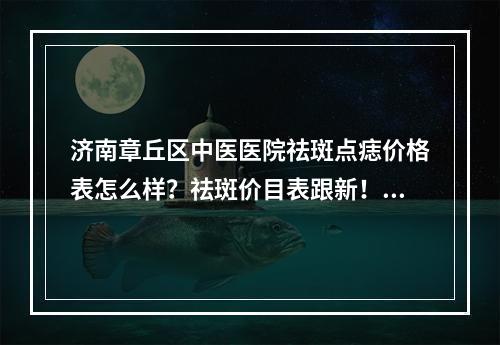 济南章丘区中医医院祛斑点痣价格表怎么样？祛斑价目表跟新！医院信息查询！