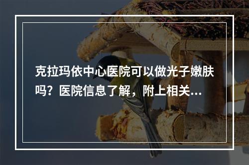 克拉玛依中心医院可以做光子嫩肤吗？医院信息了解，附上相关价格表和案例分享！