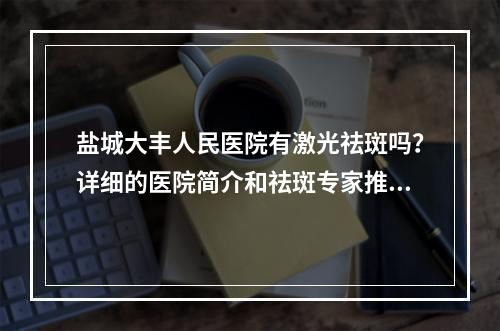 盐城大丰人民医院有激光祛斑吗？详细的医院简介和祛斑专家推荐！