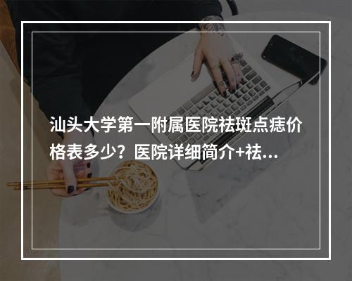 汕头大学第一附属医院祛斑点痣价格表多少？医院详细简介+祛斑点痣2023价格表奉上！