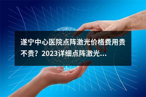 遂宁中心医院点阵激光价格费用贵不贵？2023详细点阵激光价格表和激光案例分享！