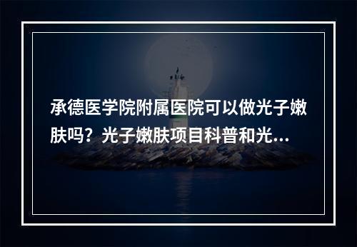 承德医学院附属医院可以做光子嫩肤吗？光子嫩肤项目科普和光子嫩肤案例分享