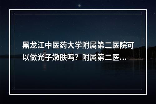 黑龙江中医药大学附属第二医院可以做光子嫩肤吗？附属第二医院简介和案例推荐