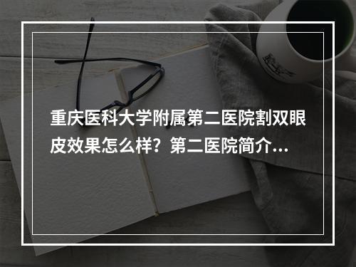 重庆医科大学附属第二医院割双眼皮效果怎么样？第二医院简介分享和案例推荐