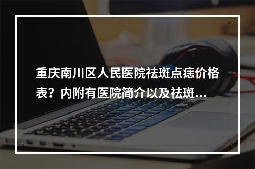 重庆南川区人民医院祛斑点痣价格表？内附有医院简介以及祛斑点痣案例分享