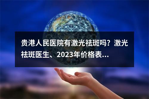 贵港人民医院有激光祛斑吗？激光祛斑医生、2023年价格表信息以及案例分享！