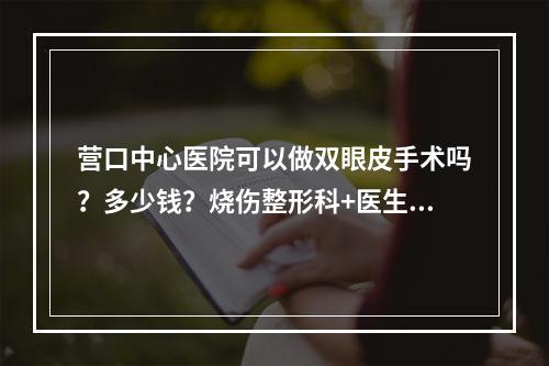 营口中心医院可以做双眼皮手术吗？多少钱？烧伤整形科+医生团队