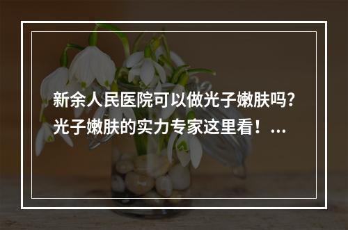 新余人民医院可以做光子嫩肤吗？光子嫩肤的实力专家这里看！光子嫩肤变化带你了解！