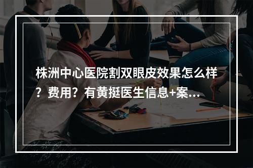 株洲中心医院割双眼皮效果怎么样？费用？有黄挺医生信息+案例分享~